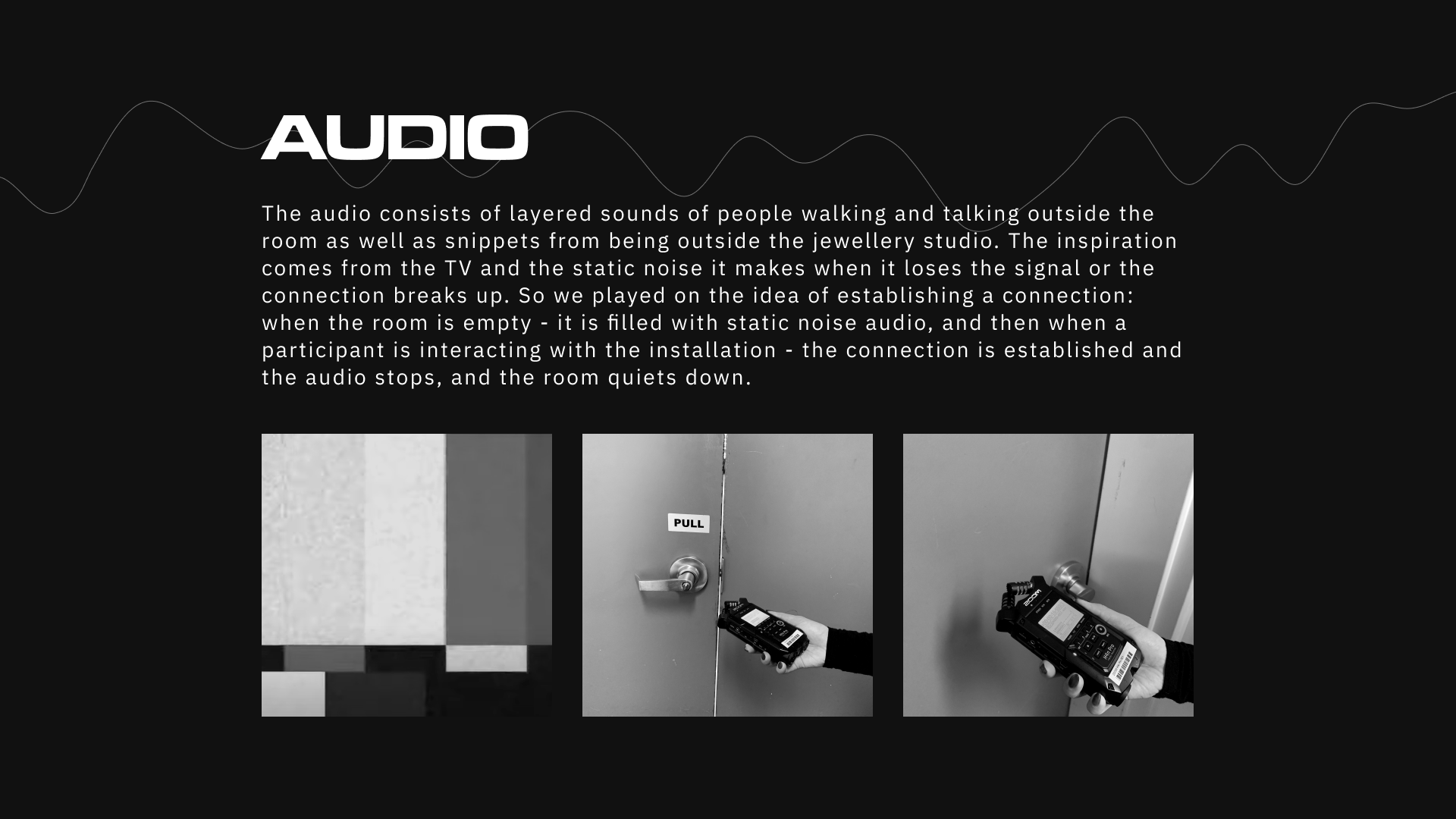 Audio played a crucial role in the concept we wanted to demonstrate. We played with the idea of establishing a connection: when the room was empty, it was filled with static noise audio. When a participant interacted with the installation, the connection was established, and the audio stopped, and the room quieted down.