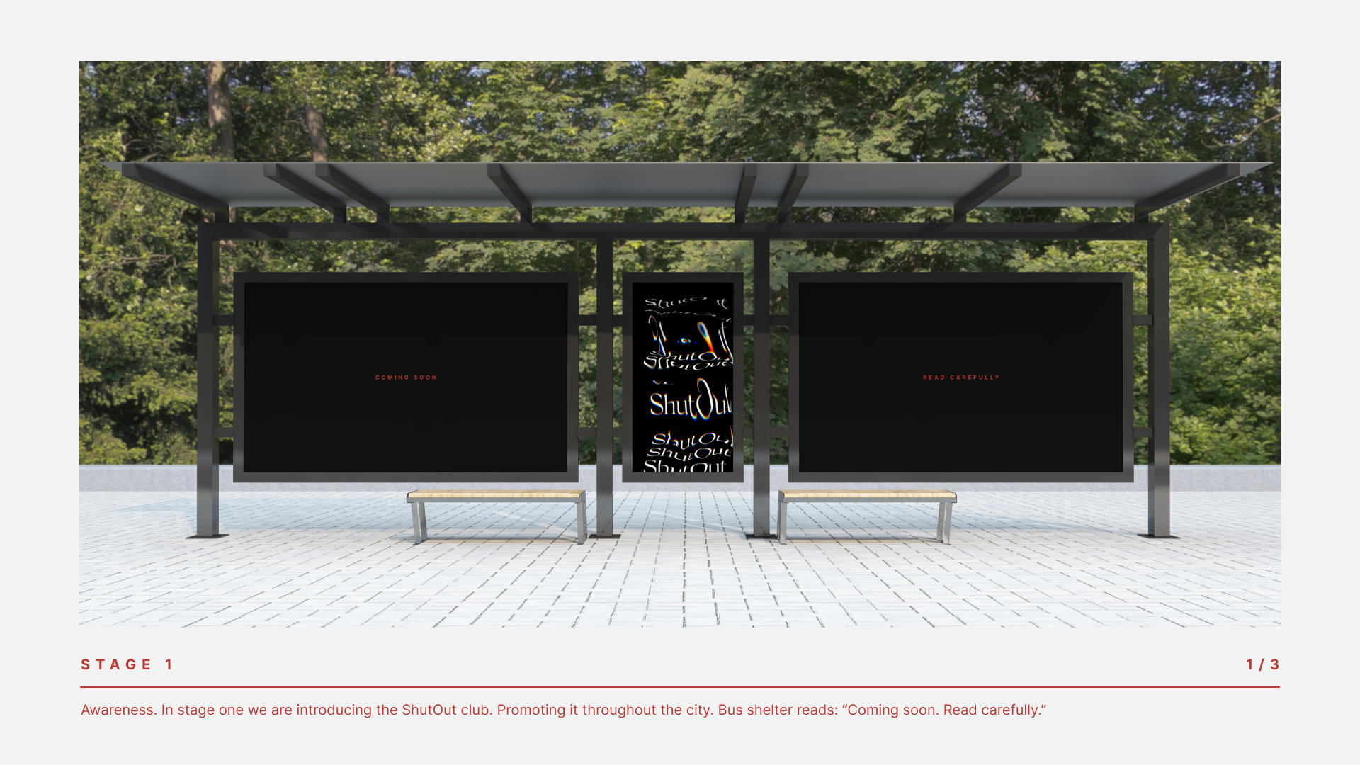 STAGE 1 Awareness: in stage one we are introducing the ShutOut club. Promoting it throughout the city. Bus shelter ads read: “Coming soon. ShutOut. Read carefully.”