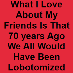 What I Love About My Friends Is That 70 years Ago We All Would Have Been Lobotomized