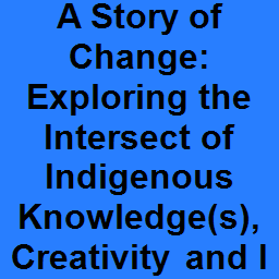 A Story of Change: Exploring the Intersect of Indigenous Knowledge(s), Creativity and Innovation, and Power Dynamics as a Catalyst for Change.