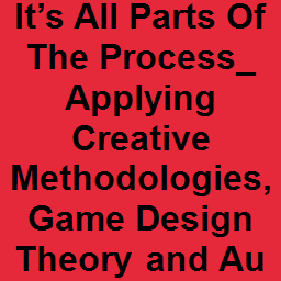 It’s All Parts Of The Process_ Applying Creative Methodologies, Game Design Theory and Audio Design to Storytelling, World Building and Character Development