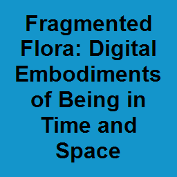 Fragmented Flora: Digital Embodiments of Being in Time and Space